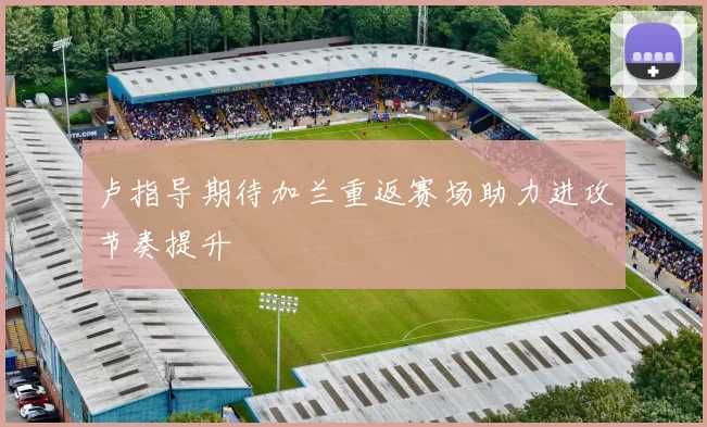 卢指导期待加兰重返赛场助力进攻节奏提升