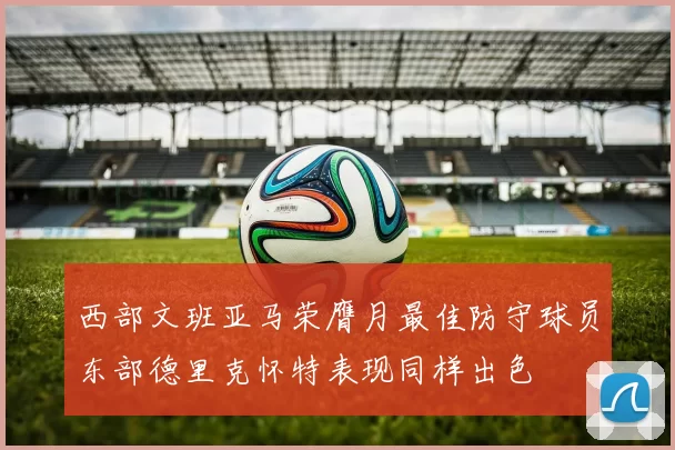 西部文班亚马荣膺月最佳防守球员东部德里克怀特表现同样出色