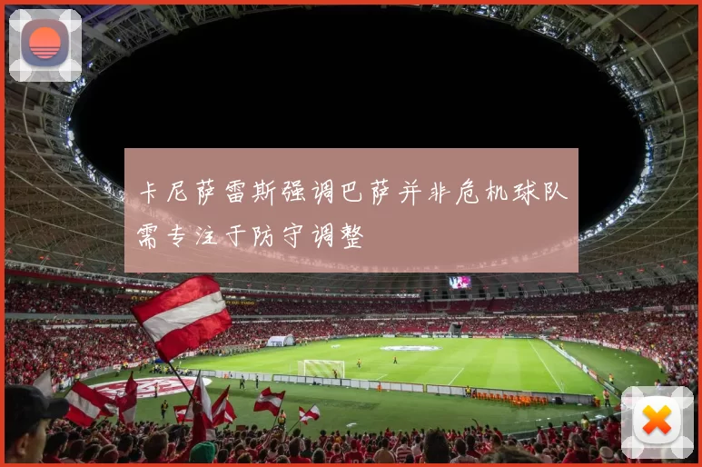 卡尼萨雷斯强调巴萨并非危机球队需专注于防守调整