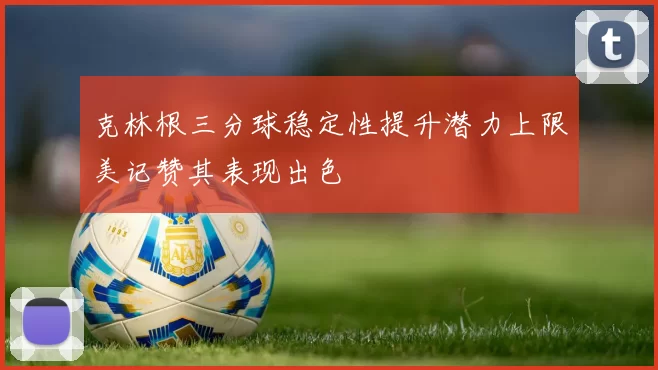克林根三分球稳定性提升潜力上限美记赞其表现出色
