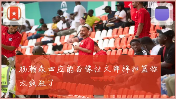 杨瀚森回应能否像拉文那样扣篮称太疯狂了