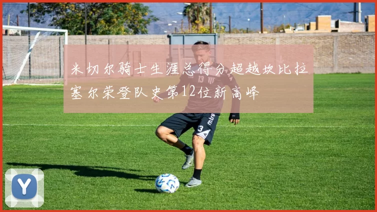 米切尔骑士生涯总得分超越坎比拉塞尔荣登队史第12位新高峰