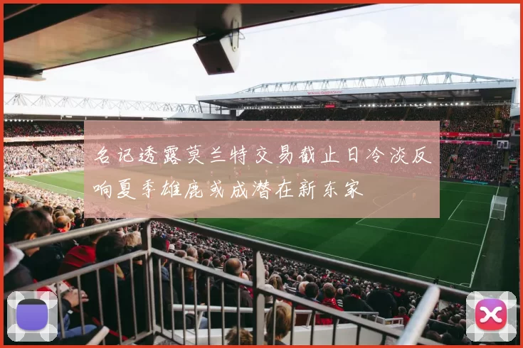 名记透露莫兰特交易截止日冷淡反响夏季雄鹿或成潜在新东家