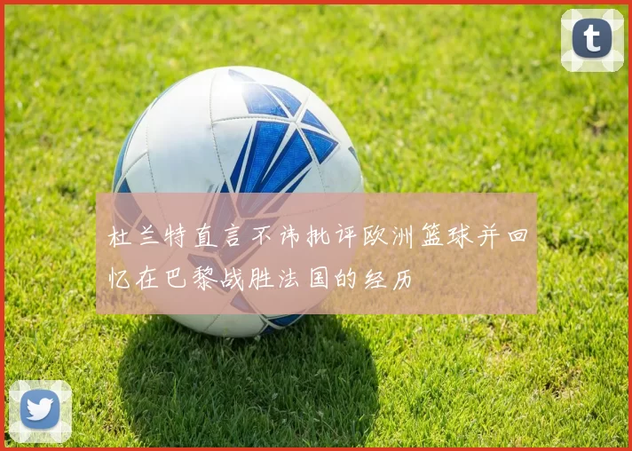 杜兰特直言不讳批评欧洲篮球并回忆在巴黎战胜法国的经历