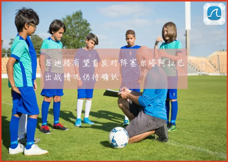 吕迪格有望首发对阵塞尔塔阿拉巴出战情况仍待确认