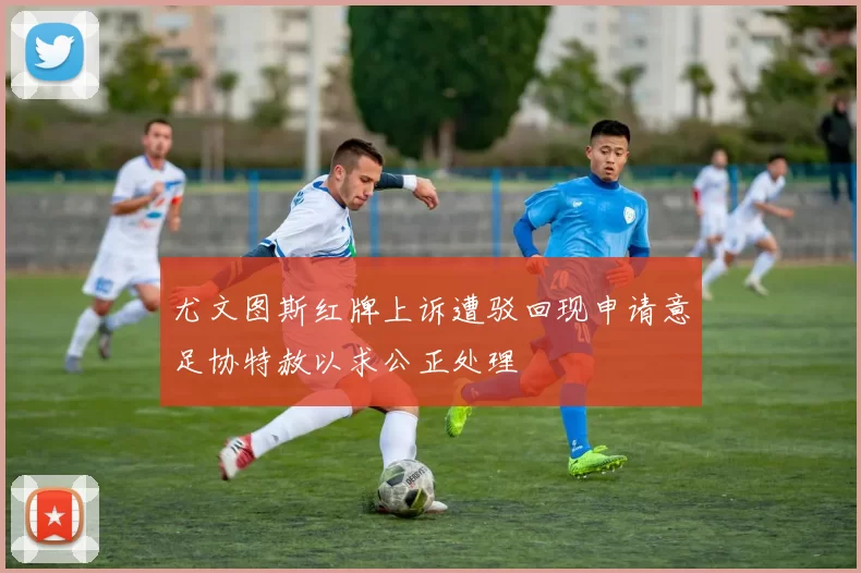 尤文图斯红牌上诉遭驳回现申请意足协特赦以求公正处理
