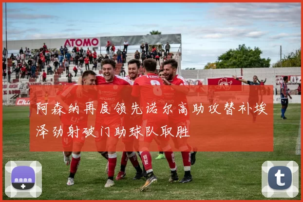 阿森纳再度领先诺尔高助攻替补埃泽劲射破门助球队取胜