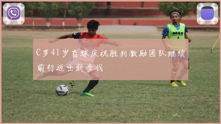 C罗41岁首球庆祝胜利激励团队继续前行迈出新步伐