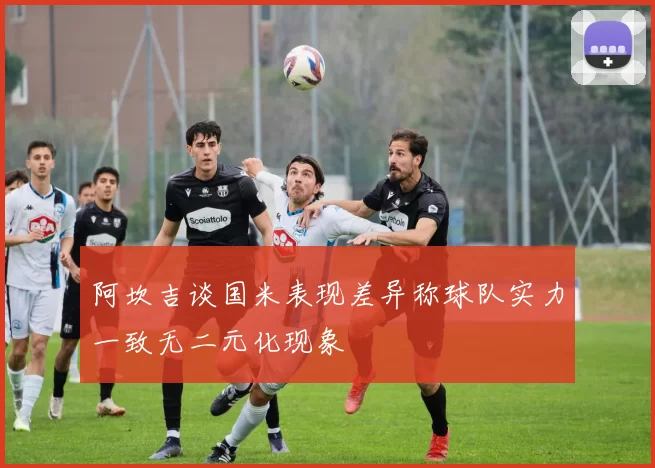 阿坎吉谈国米表现差异称球队实力一致无二元化现象