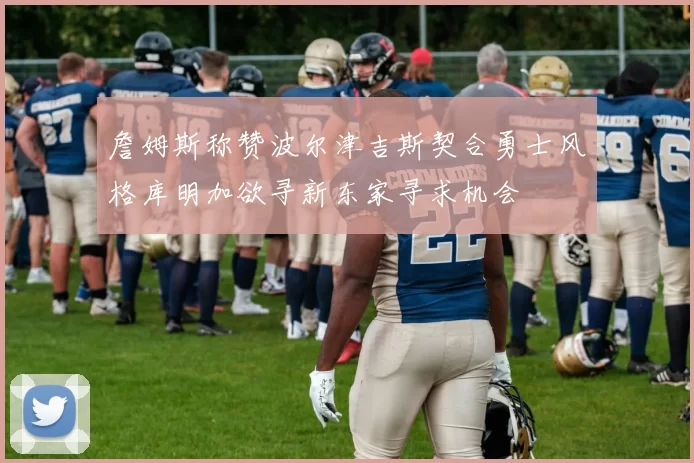 詹姆斯称赞波尔津吉斯契合勇士风格库明加欲寻新东家寻求机会