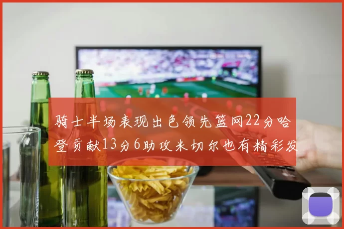 骑士半场表现出色领先篮网22分哈登贡献13分6助攻米切尔也有精彩发挥