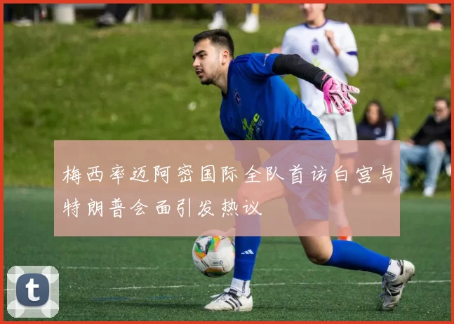 梅西率迈阿密国际全队首访白宫与特朗普会面引发热议