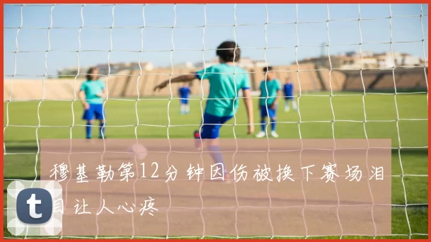穆基勒第12分钟因伤被换下赛场泪目让人心疼