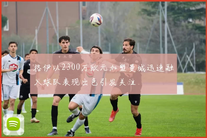 格伊以2300万欧元加盟曼城迅速融入球队表现出色引发关注