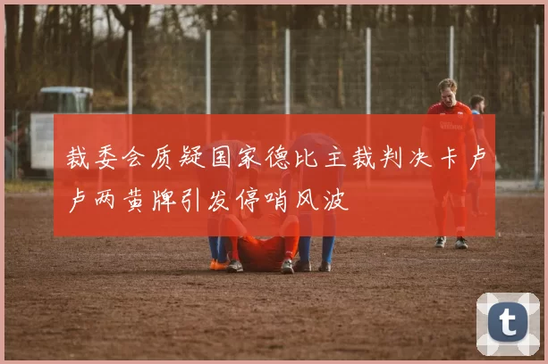 裁委会质疑国家德比主裁判决卡卢卢两黄牌引发停哨风波