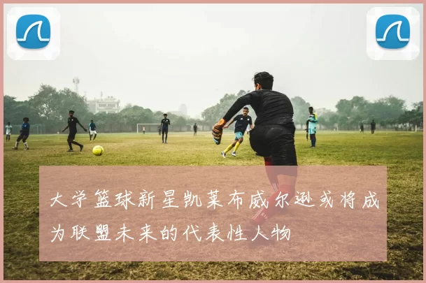 大学篮球新星凯莱布威尔逊或将成为联盟未来的代表性人物