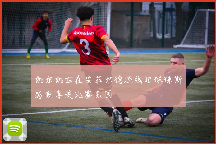 凯尔凯兹在安菲尔德连线进球琼斯感慨享受比赛氛围